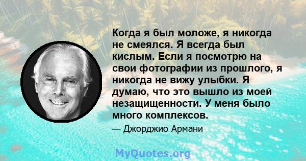 Когда я был моложе, я никогда не смеялся. Я всегда был кислым. Если я посмотрю на свои фотографии из прошлого, я никогда не вижу улыбки. Я думаю, что это вышло из моей незащищенности. У меня было много комплексов.