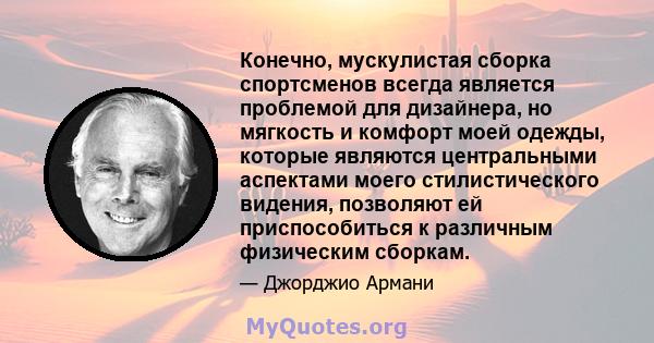 Конечно, мускулистая сборка спортсменов всегда является проблемой для дизайнера, но мягкость и комфорт моей одежды, которые являются центральными аспектами моего стилистического видения, позволяют ей приспособиться к