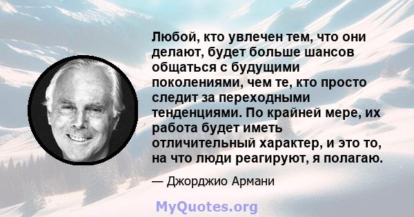 Любой, кто увлечен тем, что они делают, будет больше шансов общаться с будущими поколениями, чем те, кто просто следит за переходными тенденциями. По крайней мере, их работа будет иметь отличительный характер, и это то, 