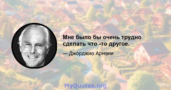 Мне было бы очень трудно сделать что -то другое.