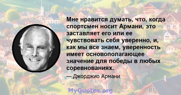 Мне нравится думать, что, когда спортсмен носит Армани, это заставляет его или ее чувствовать себя уверенно, и, как мы все знаем, уверенность имеет основополагающее значение для победы в любых соревнованиях.