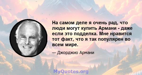 На самом деле я очень рад, что люди могут купить Армани - даже если это подделка. Мне нравится тот факт, что я так популярен во всем мире.