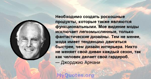 Необходимо создать роскошные продукты, которые также являются функциональными. Мое видение моды исключает легкомысленные, только фантастические дизайны. Тем не менее, мода имеет тенденцию двигаться быстрее, чем дизайн