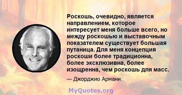 Роскошь, очевидно, является направлением, которое интересует меня больше всего, но между роскошью и выставочным показателем существует большая путаница. Для меня концепция роскоши более традиционна, более эксклюзивна,