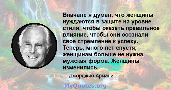 Вначале я думал, что женщины нуждаются в защите на уровне стиля, чтобы оказать правильное влияние, чтобы они осознали свое стремление к успеху. Теперь, много лет спустя, женщинам больше не нужна мужская форма. Женщины