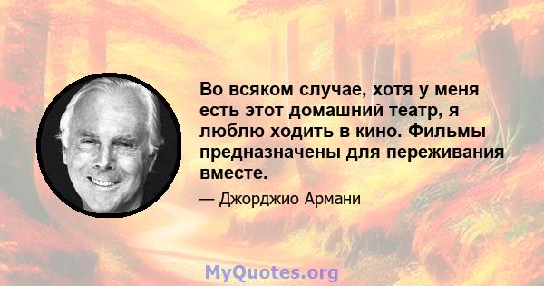 Во всяком случае, хотя у меня есть этот домашний театр, я люблю ходить в кино. Фильмы предназначены для переживания вместе.