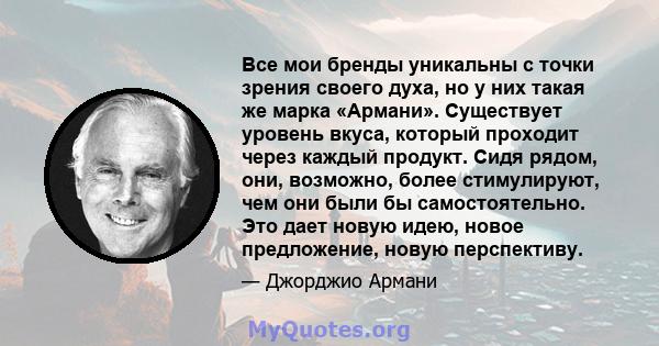 Все мои бренды уникальны с точки зрения своего духа, но у них такая же марка «Армани». Существует уровень вкуса, который проходит через каждый продукт. Сидя рядом, они, возможно, более стимулируют, чем они были бы