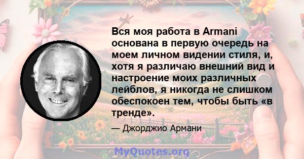 Вся моя работа в Armani основана в первую очередь на моем личном видении стиля, и, хотя я различаю внешний вид и настроение моих различных лейблов, я никогда не слишком обеспокоен тем, чтобы быть «в тренде».