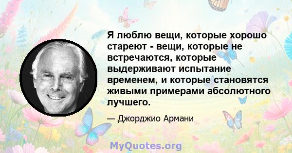 Я люблю вещи, которые хорошо стареют - вещи, которые не встречаются, которые выдерживают испытание временем, и которые становятся живыми примерами абсолютного лучшего.