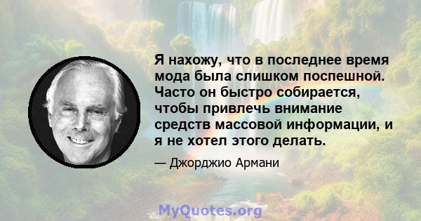 Я нахожу, что в последнее время мода была слишком поспешной. Часто он быстро собирается, чтобы привлечь внимание средств массовой информации, и я не хотел этого делать.