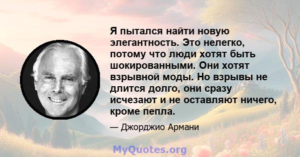 Я пытался найти новую элегантность. Это нелегко, потому что люди хотят быть шокированными. Они хотят взрывной моды. Но взрывы не длится долго, они сразу исчезают и не оставляют ничего, кроме пепла.