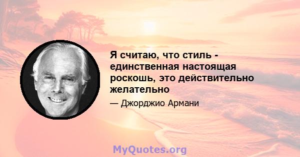 Я считаю, что стиль - единственная настоящая роскошь, это действительно желательно