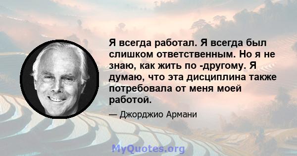 Я всегда работал. Я всегда был слишком ответственным. Но я не знаю, как жить по -другому. Я думаю, что эта дисциплина также потребовала от меня моей работой.