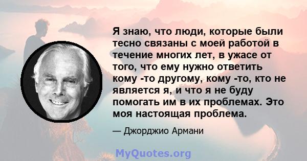 Я знаю, что люди, которые были тесно связаны с моей работой в течение многих лет, в ужасе от того, что ему нужно ответить кому -то другому, кому -то, кто не является я, и что я не буду помогать им в их проблемах. Это