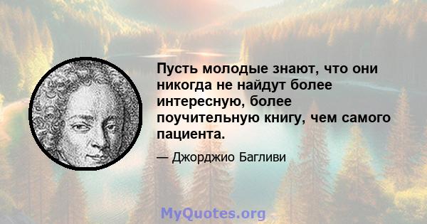 Пусть молодые знают, что они никогда не найдут более интересную, более поучительную книгу, чем самого пациента.