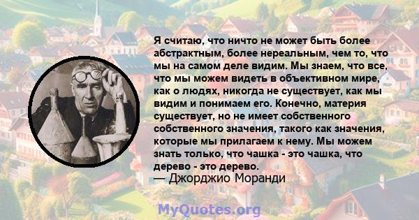 Я считаю, что ничто не может быть более абстрактным, более нереальным, чем то, что мы на самом деле видим. Мы знаем, что все, что мы можем видеть в объективном мире, как о людях, никогда не существует, как мы видим и