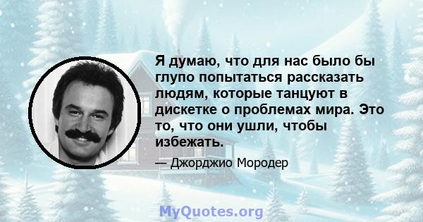 Я думаю, что для нас было бы глупо попытаться рассказать людям, которые танцуют в дискетке о проблемах мира. Это то, что они ушли, чтобы избежать.