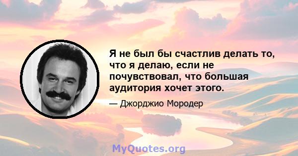 Я не был бы счастлив делать то, что я делаю, если не почувствовал, что большая аудитория хочет этого.