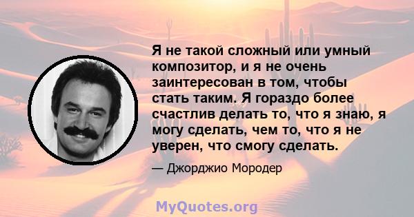 Я не такой сложный или умный композитор, и я не очень заинтересован в том, чтобы стать таким. Я гораздо более счастлив делать то, что я знаю, я могу сделать, чем то, что я не уверен, что смогу сделать.