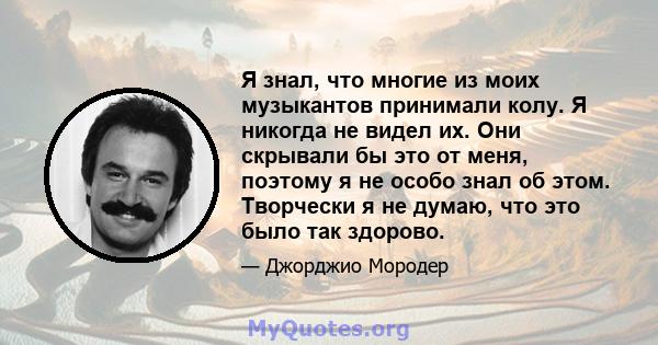 Я знал, что многие из моих музыкантов принимали колу. Я никогда не видел их. Они скрывали бы это от меня, поэтому я не особо знал об этом. Творчески я не думаю, что это было так здорово.