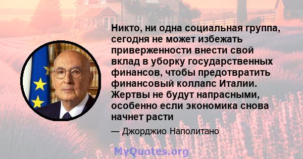 Никто, ни одна социальная группа, сегодня не может избежать приверженности внести свой вклад в уборку государственных финансов, чтобы предотвратить финансовый коллапс Италии. Жертвы не будут напрасными, особенно если