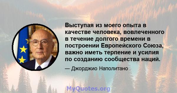 Выступая из моего опыта в качестве человека, вовлеченного в течение долгого времени в построении Европейского Союза, важно иметь терпение и усилия по созданию сообщества наций.