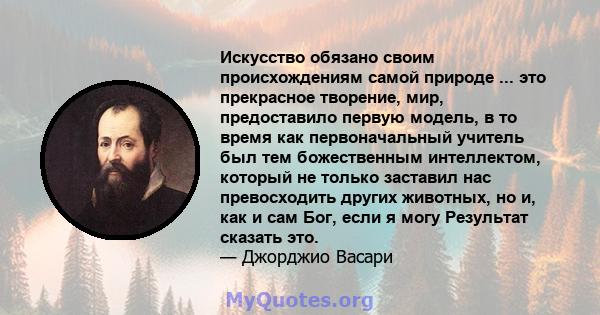 Искусство обязано своим происхождениям самой природе ... это прекрасное творение, мир, предоставило первую модель, в то время как первоначальный учитель был тем божественным интеллектом, который не только заставил нас