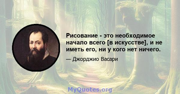 Рисование - это необходимое начало всего [в искусстве], и не иметь его, ни у кого нет ничего.