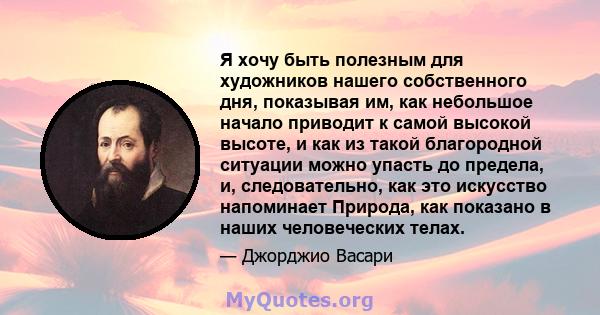 Я хочу быть полезным для художников нашего собственного дня, показывая им, как небольшое начало приводит к самой высокой высоте, и как из такой благородной ситуации можно упасть до предела, и, следовательно, как это