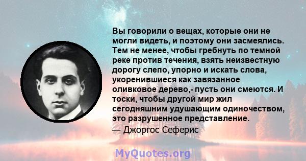 Вы говорили о вещах, которые они не могли видеть, и поэтому они засмеялись. Тем не менее, чтобы гребнуть по темной реке против течения, взять неизвестную дорогу слепо, упорно и искать слова, укоренившиеся как завязанное 