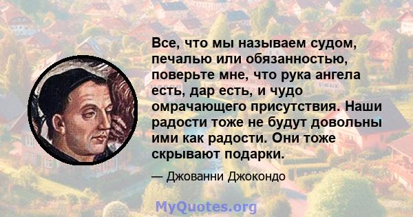 Все, что мы называем судом, печалью или обязанностью, поверьте мне, что рука ангела есть, дар есть, и чудо омрачающего присутствия. Наши радости тоже не будут довольны ими как радости. Они тоже скрывают подарки.