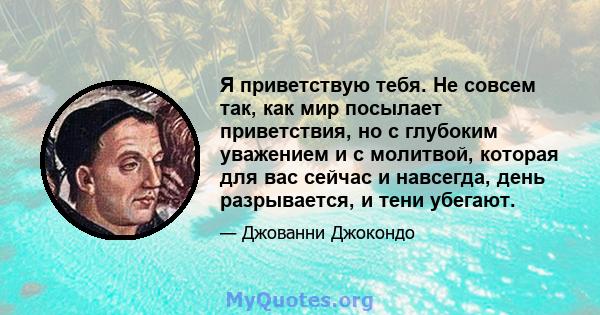 Я приветствую тебя. Не совсем так, как мир посылает приветствия, но с глубоким уважением и с молитвой, которая для вас сейчас и навсегда, день разрывается, и тени убегают.