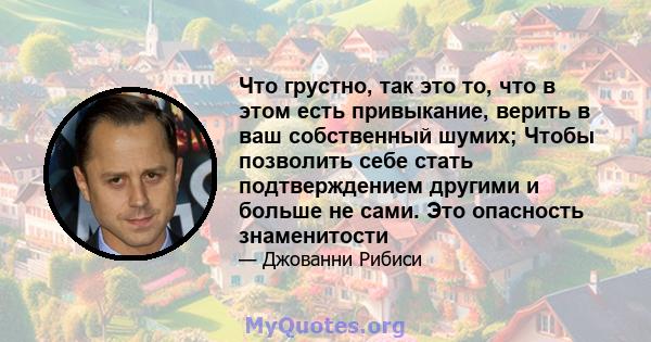 Что грустно, так это то, что в этом есть привыкание, верить в ваш собственный шумих; Чтобы позволить себе стать подтверждением другими и больше не сами. Это опасность знаменитости