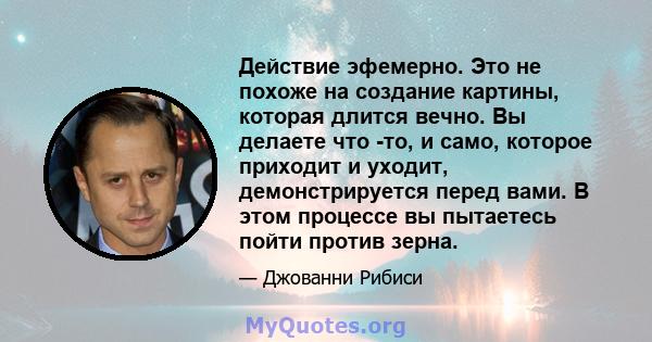 Действие эфемерно. Это не похоже на создание картины, которая длится вечно. Вы делаете что -то, и само, которое приходит и уходит, демонстрируется перед вами. В этом процессе вы пытаетесь пойти против зерна.