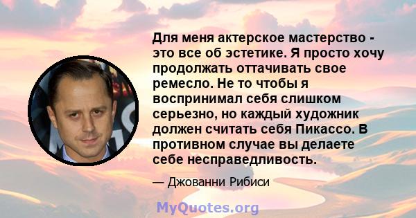 Для меня актерское мастерство - это все об эстетике. Я просто хочу продолжать оттачивать свое ремесло. Не то чтобы я воспринимал себя слишком серьезно, но каждый художник должен считать себя Пикассо. В противном случае