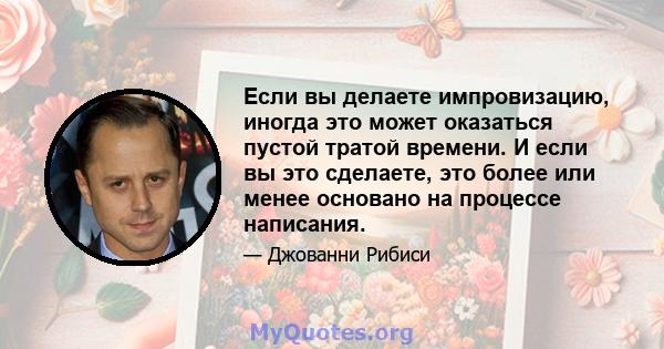 Если вы делаете импровизацию, иногда это может оказаться пустой тратой времени. И если вы это сделаете, это более или менее основано на процессе написания.