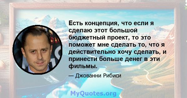 Есть концепция, что если я сделаю этот большой бюджетный проект, то это поможет мне сделать то, что я действительно хочу сделать, и принести больше денег в эти фильмы.