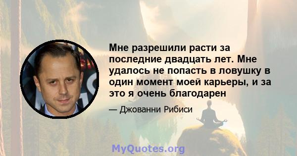 Мне разрешили расти за последние двадцать лет. Мне удалось не попасть в ловушку в один момент моей карьеры, и за это я очень благодарен