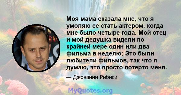 Моя мама сказала мне, что я умоляю ее стать актером, когда мне было четыре года. Мой отец и мой дедушка видели по крайней мере один или два фильма в неделю; Это были любители фильмов, так что я думаю, это просто потерто 