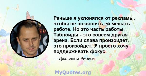 Раньше я уклонялся от рекламы, чтобы не позволить ей мешать работе. Но это часть работы. Таблоиды - это совсем другая арена. Если слава произойдет, это произойдет. Я просто хочу поддерживать фокус