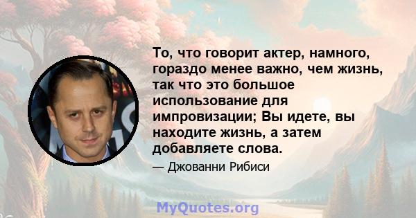 То, что говорит актер, намного, гораздо менее важно, чем жизнь, так что это большое использование для импровизации; Вы идете, вы находите жизнь, а затем добавляете слова.