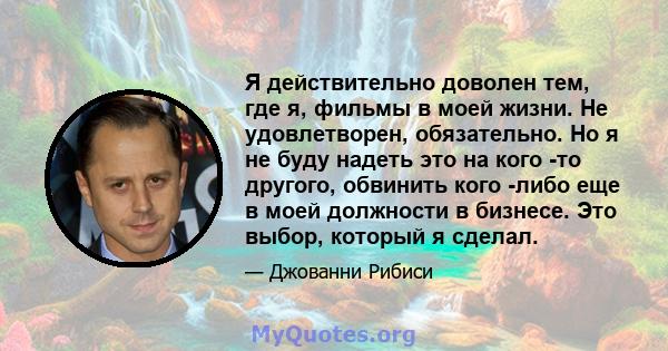 Я действительно доволен тем, где я, фильмы в моей жизни. Не удовлетворен, обязательно. Но я не буду надеть это на кого -то другого, обвинить кого -либо еще в моей должности в бизнесе. Это выбор, который я сделал.