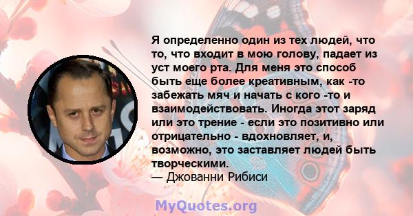 Я определенно один из тех людей, что то, что входит в мою голову, падает из уст моего рта. Для меня это способ быть еще более креативным, как -то забежать мяч и начать с кого -то и взаимодействовать. Иногда этот заряд