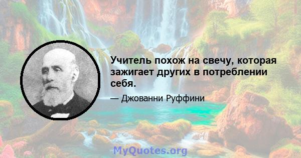 Учитель похож на свечу, которая зажигает других в потреблении себя.