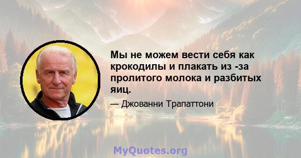 Мы не можем вести себя как крокодилы и плакать из -за пролитого молока и разбитых яиц.