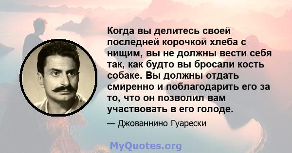 Когда вы делитесь своей последней корочкой хлеба с нищим, вы не должны вести себя так, как будто вы бросали кость собаке. Вы должны отдать смиренно и поблагодарить его за то, что он позволил вам участвовать в его голоде.