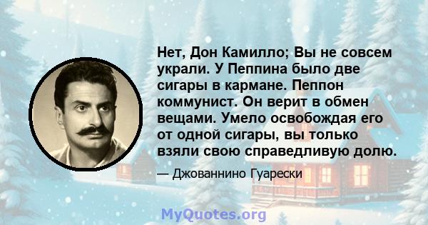 Нет, Дон Камилло; Вы не совсем украли. У Пеппина было две сигары в кармане. Пеппон коммунист. Он верит в обмен вещами. Умело освобождая его от одной сигары, вы только взяли свою справедливую долю.