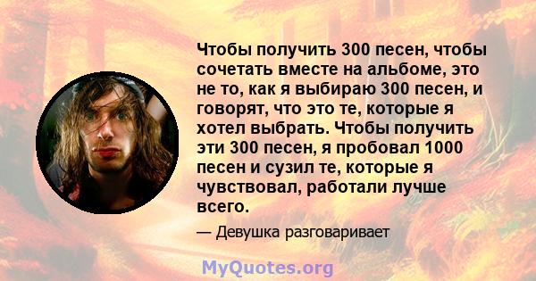 Чтобы получить 300 песен, чтобы сочетать вместе на альбоме, это не то, как я выбираю 300 песен, и говорят, что это те, которые я хотел выбрать. Чтобы получить эти 300 песен, я пробовал 1000 песен и сузил те, которые я