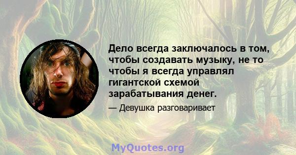 Дело всегда заключалось в том, чтобы создавать музыку, не то чтобы я всегда управлял гигантской схемой зарабатывания денег.