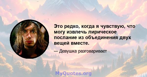 Это редко, когда я чувствую, что могу извлечь лирическое послание из объединения двух вещей вместе.